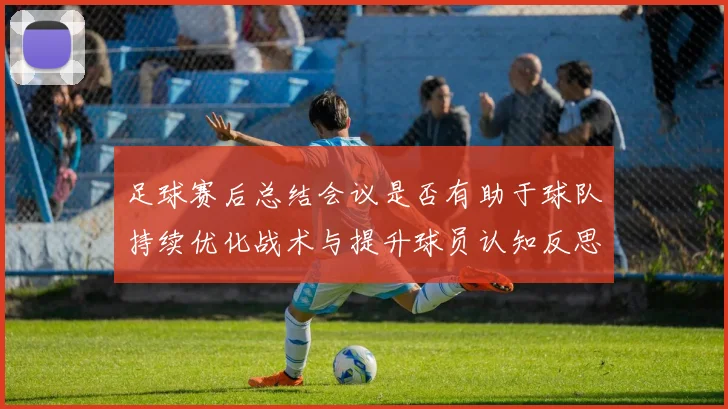 足球赛后总结会议是否有助于球队持续优化战术与提升球员认知反思