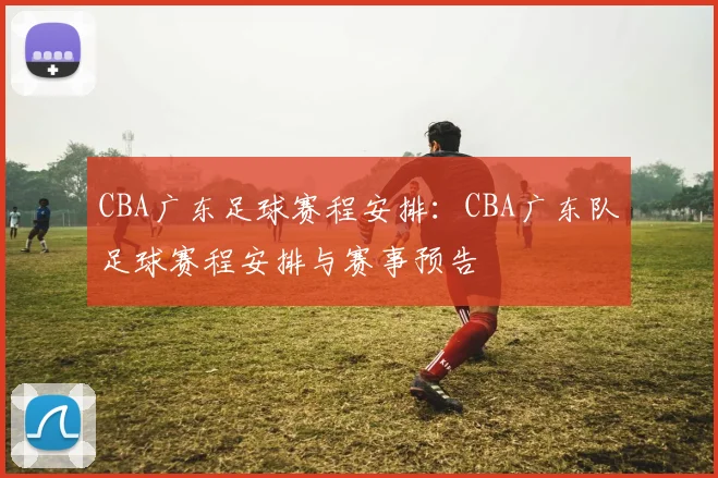 CBA广东足球赛程安排：CBA广东队足球赛程安排与赛事预告